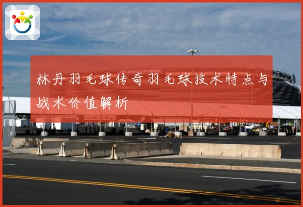 林丹羽毛球传奇羽毛球技术特点与战术价值解析