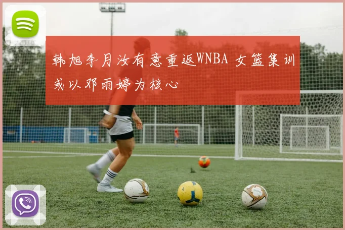韩旭李月汝有意重返WNBA 女篮集训或以邓雨婷为核心