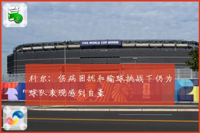 科尔：伤病困扰和输球挑战下仍为球队表现感到自豪