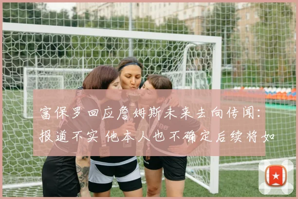 富保罗回应詹姆斯未来去向传闻：报道不实 他本人也不确定后续将如何发展