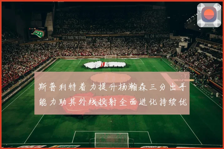 斯普利特着力提升杨瀚森三分出手能力助其外线投射全面进化持续优化表现