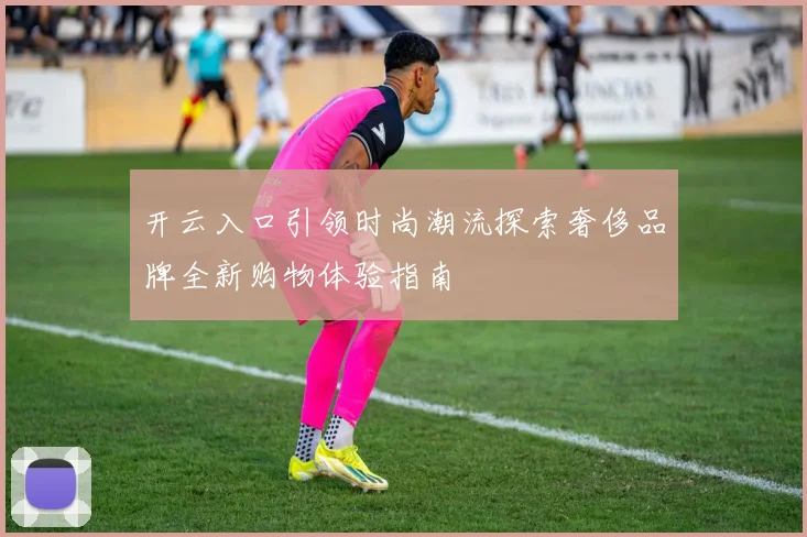 开云入口引领时尚潮流探索奢侈品牌全新购物体验指南