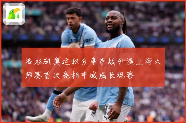 洛杉矶奥运积分争夺战升温上海大师赛首次亮相申城成长观察