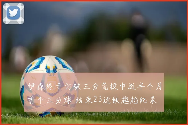 伊森终于打破三分荒投中近半个月首个三分球 结束23连铁尴尬纪录